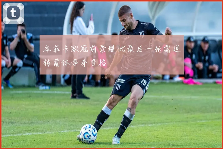 本菲卡欧冠前景堪忧最后一轮需逆转葡体争夺资格