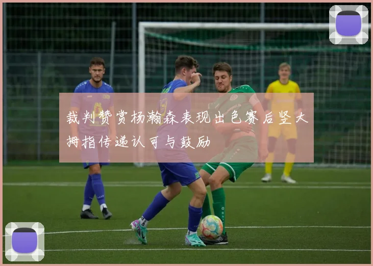 裁判赞赏杨瀚森表现出色赛后竖大拇指传递认可与鼓励