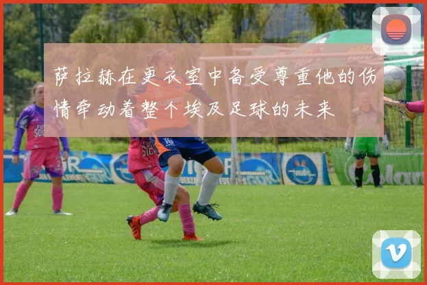 萨拉赫在更衣室中备受尊重他的伤情牵动着整个埃及足球的未来