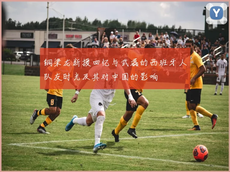 铜梁龙新援回忆与武磊的西班牙人队友时光及其对中国的影响