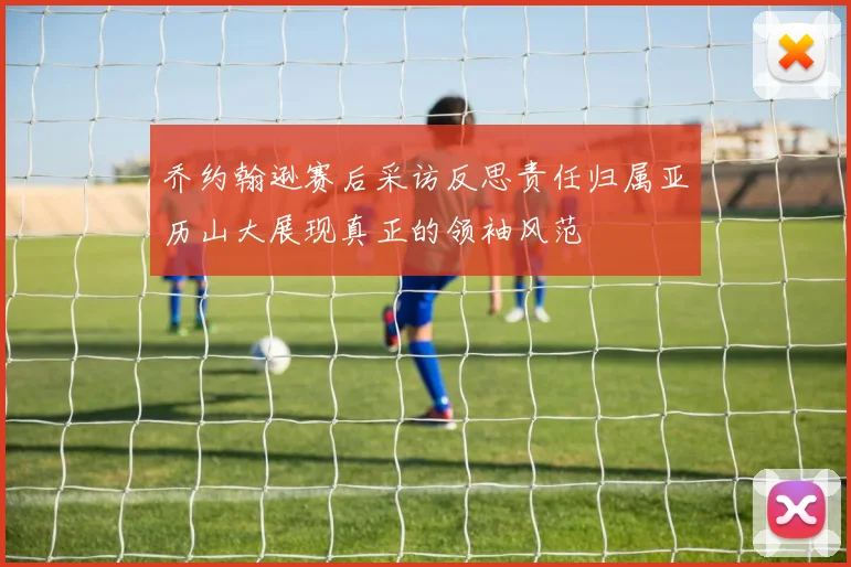 乔约翰逊赛后采访反思责任归属亚历山大展现真正的领袖风范