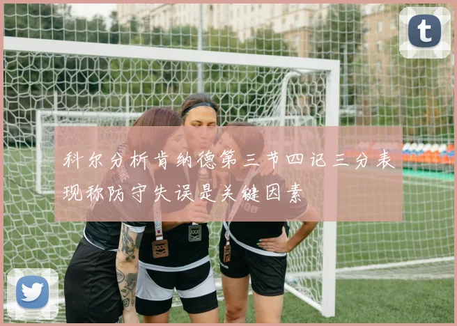 科尔分析肯纳德第三节四记三分表现称防守失误是关键因素