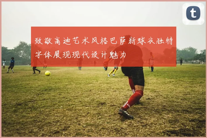 致敬高迪艺术风格巴萨新球衣独特字体展现现代设计魅力