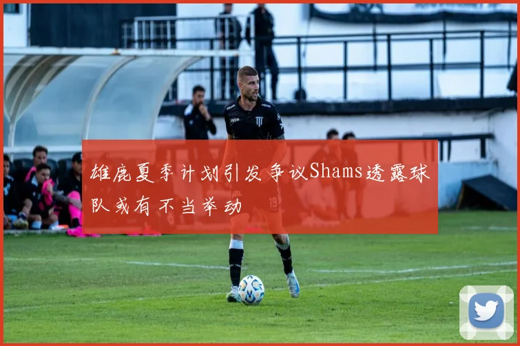 雄鹿夏季计划引发争议Shams透露球队或有不当举动