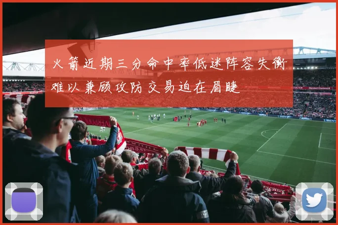 火箭近期三分命中率低迷阵容失衡难以兼顾攻防交易迫在眉睫