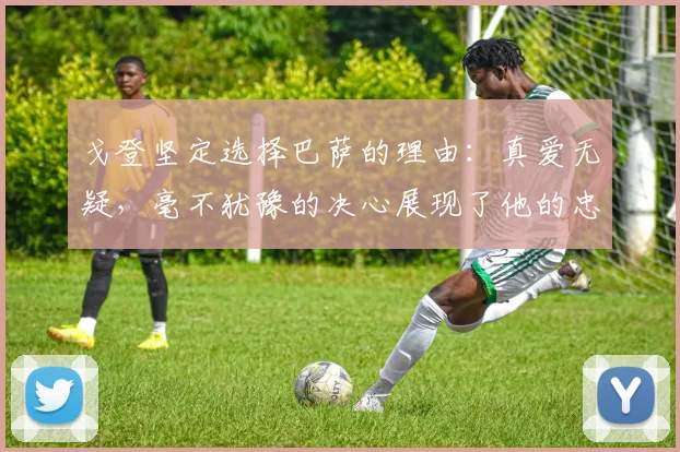 戈登坚定选择巴萨的理由：真爱无疑，毫不犹豫的决心展现了他的忠诚