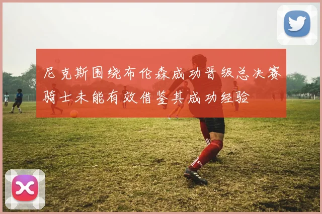 尼克斯围绕布伦森成功晋级总决赛骑士未能有效借鉴其成功经验