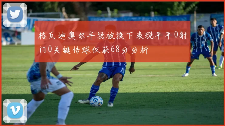 格瓦迪奥尔半场被换下表现平平0射门0关键传球仅获68分分析
