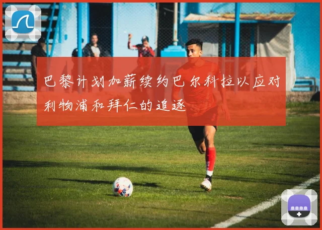 巴黎计划加薪续约巴尔科拉以应对利物浦和拜仁的追逐