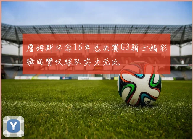 詹姆斯怀念16年总决赛G3骑士精彩瞬间赞叹球队实力无比